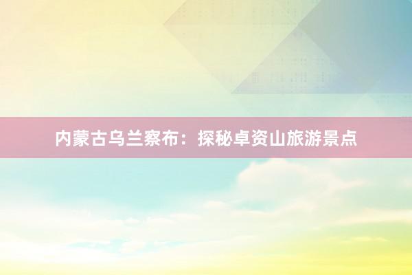 内蒙古乌兰察布：探秘卓资山旅游景点